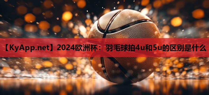 2024欧洲杯：羽毛球拍4u和5u的区别是什么