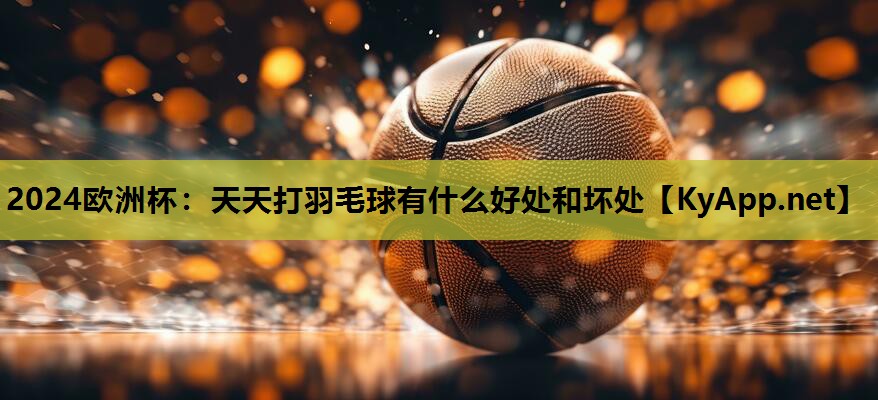 2024欧洲杯：天天打羽毛球有什么好处和坏处