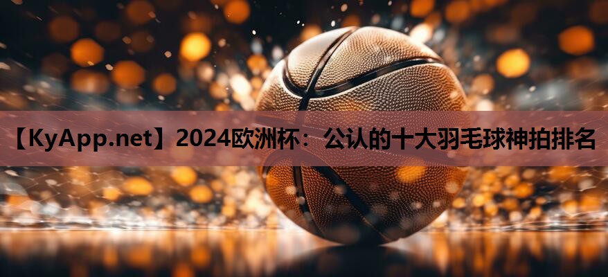 2024欧洲杯：公认的十大羽毛球神拍排名