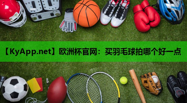 欧洲杯官网：买羽毛球拍哪个好一点