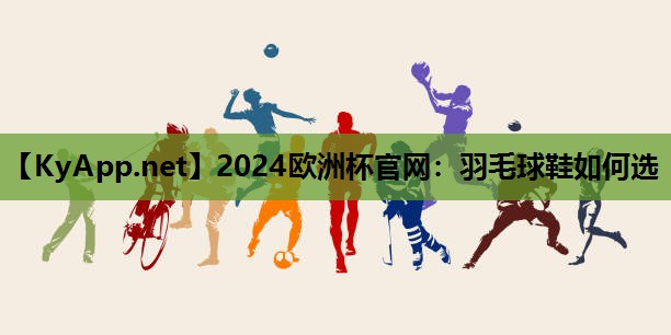 2024欧洲杯官网：羽毛球鞋如何选