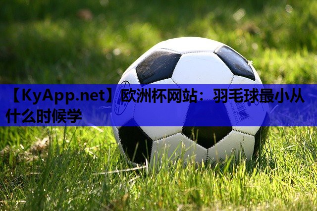欧洲杯网站：羽毛球最小从什么时候学