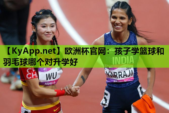 欧洲杯官网：孩子学篮球和羽毛球哪个对升学好