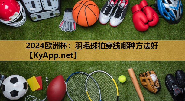 羽毛球拍穿线哪种方法好 羽毛球拍穿线哪种方法好