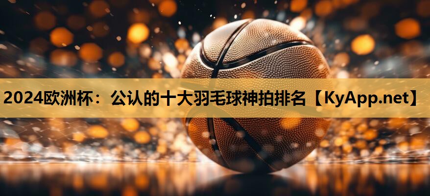 公认的十大羽毛球神拍排名 公认的十大羽毛球神拍排名