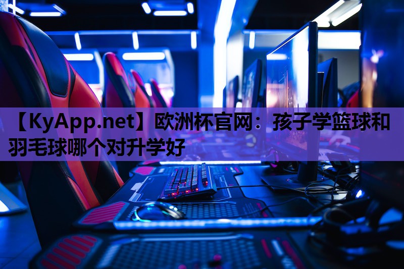 孩子学篮球和羽毛球哪个对升学好 孩子学篮球和羽毛球哪个对升学好